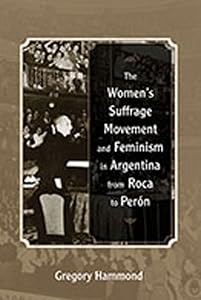 The Women’s Suffrage Movement and Feminism in Argentina from Roca to Perón by Gregory Hammond