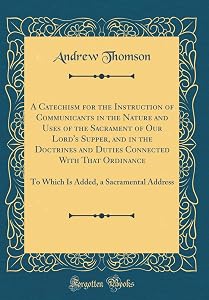 A Catechism for the Instruction of Communicants in the Nature and Uses of the Sacrament of Our Lord's Supper, and in the Doctrines and Duties ... a Sacramental Address (Classic Reprint) by Andrew 1779-1831 Thomson