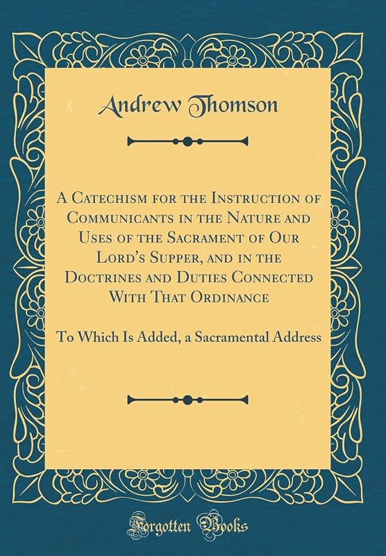 A Catechism for the Instruction of Communicants in the Nature and Uses of the Sacrament of Our Lord's Supper, and in the Doctrines and Duties ... a Sacramental Address (Classic Reprint) by Andrew 1779-1831 Thomson