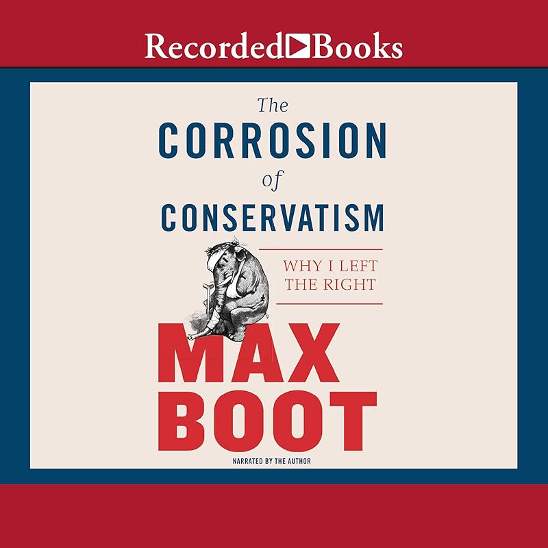 The Corrosion of Conservatism: Why I Left the Right by Max Boot