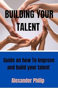 BUILDING YOUR TALENT : Guide on how to improve and build your talent by Alexander Philip