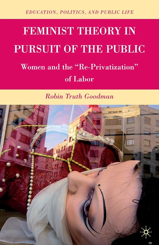 Feminist Theory in Pursuit of the Public: Women and the “Re-Privatization” of Labor (Education, Politics and Public Life) by R. Goodman