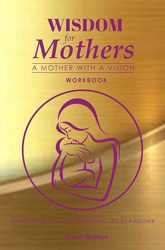 Wisdom For Mothers A Mother With A Vision Workbook: How To Build A Balanced Fulfilled Life Without Compromise by Gloria Boakye