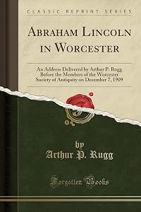 Abraham Lincoln in Worcester: An Address Delivered by Arthur P. Rugg Before the Members of the Worcester Society of Antiquity on December 7, 1909 (Classic Reprint) by Arthur P. Rugg