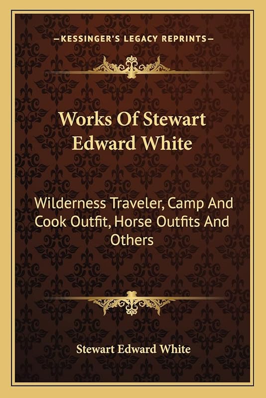 Works Of Stewart Edward White: Wilderness Traveler, Camp And Cook Outfit, Horse Outfits And Others by Stewart Edward White