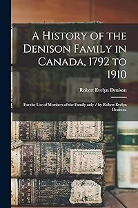 A History of the Denison Family in Canada, 1792 to 1910: for the Use of Members of the Family Only / by Robert Evelyn Denison. by Robert Evelyn B 1858 Denison