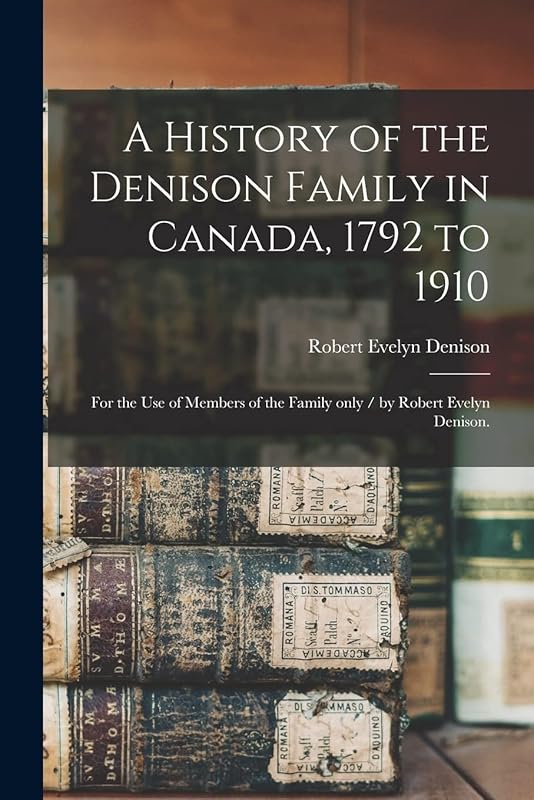 A History of the Denison Family in Canada, 1792 to 1910: for the Use of Members of the Family Only / by Robert Evelyn Denison. by Robert Evelyn B 1858 Denison