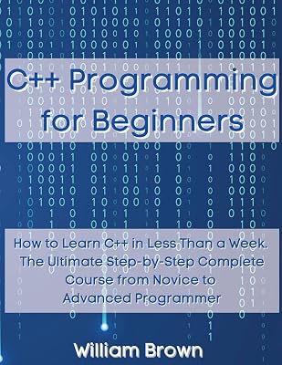 C++ Programming for Beginners: How to Learn C++ in Less Than a Week. The Ultimate Step-by-Step Complete Course from Novice to Advanced Programmer