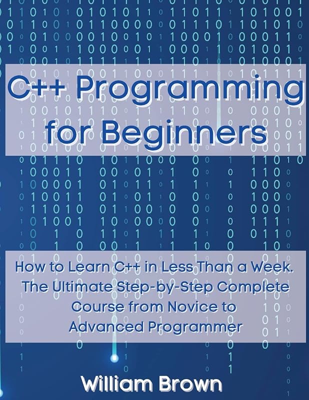 C++ Programming for Beginners: How to Learn C++ in Less Than a Week. The Ultimate Step-by-Step Complete Course from Novice to Advanced Programmer by William Brown