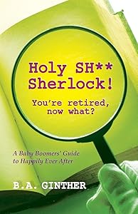 Holy SH** Sherlock! You're retired, now what?: A Baby Boomers' Guide to Happily Ever After by B. A. Ginther