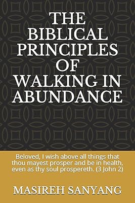 THE BIBLICAL PRINCIPLES OF WALKING IN ABUNDANCE: Beloved, I wish above all things that thou mayest prosper and be in health, even as thy soul prospereth. (3 John 2)
