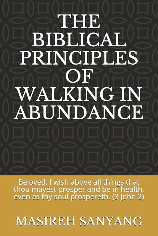 THE BIBLICAL PRINCIPLES OF WALKING IN ABUNDANCE: Beloved, I wish above all things that thou mayest prosper and be in health, even as thy soul prospereth. (3 John 2) by MASIREH SANYANG