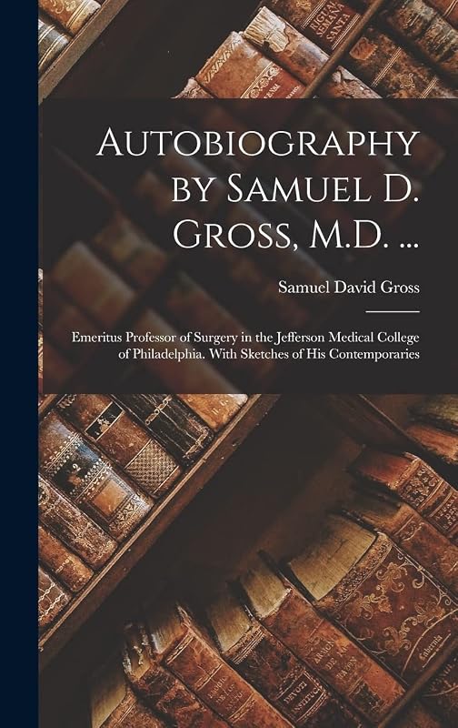 Autobiography by Samuel D. Gross, M.D. ...: Emeritus Professor of Surgery in the Jefferson Medical College of Philadelphia. With Sketches of His Contemporaries by Samuel David Gross