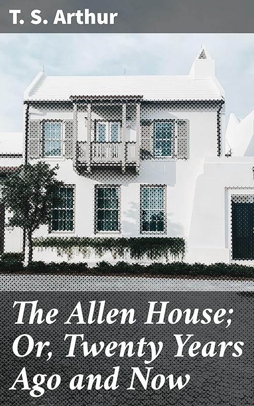 The Allen House; Or, Twenty Years Ago and Now: Timeless Reflections on Love, Loss, and Redemption by T. S. Arthur