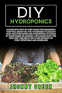 DIY HYDROPONICS: A complete guide for beginners that will show you the techniques to build 6 easy and cost effective hydroponic systems, explaining what the best kept secrets for a fast growth by Jhonny Green