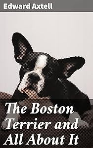 The Boston Terrier and All About It: A Practical, Scientific, and Up to Date Guide to the Breeding of the American Dog by Edward Axtell