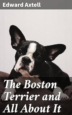 The Boston Terrier and All About It: A Practical, Scientific, and Up to Date Guide to the Breeding of the American Dog