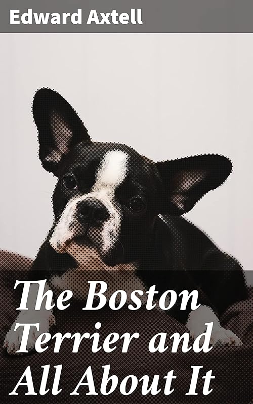 The Boston Terrier and All About It: A Practical, Scientific, and Up to Date Guide to the Breeding of the American Dog by Edward Axtell
