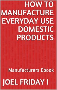 How To Manufacture Everyday Use Domestic Products: Manufacturers Ebook by Joel Friday I