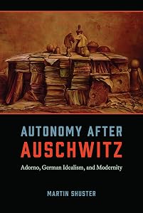 Autonomy After Auschwitz: Adorno, German Idealism, and Modernity by Martin Shuster