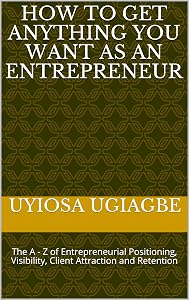 How To Get Anything You Want As An Entrepreneur: The A - Z of Entrepreneurial Positioning, Visibility, Client Attraction and Retention by Uyiosa Ugiagbe