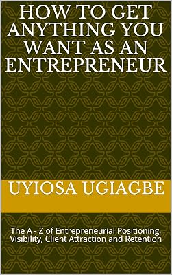 How To Get Anything You Want As An Entrepreneur: The A - Z of Entrepreneurial Positioning, Visibility, Client Attraction and Retention