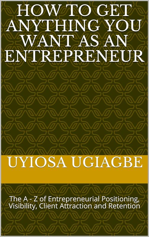 How To Get Anything You Want As An Entrepreneur: The A - Z of Entrepreneurial Positioning, Visibility, Client Attraction and Retention by Uyiosa Ugiagbe