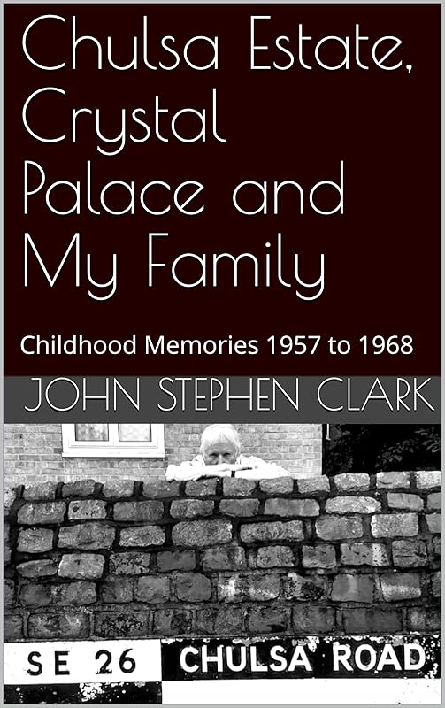 Chulsa Estate, Crystal Palace and My Family: Childhood Memories 1957 to 1968 by John Stephen Clark