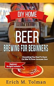 DIY Home Beer Brewing For Beginners: Everything You Need To Know On How To Brew Awesome Beer (Beginner Recipes Included) by Erich M. Tolman