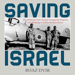 Saving Israel: The Unknown Story of Smuggling Weapons and Winning a Nation's Independence by Boaz Dvir