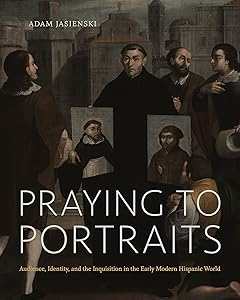 Praying to Portraits: Audience, Identity, and the Inquisition in the Early Modern Hispanic World by Adam Jasienski
