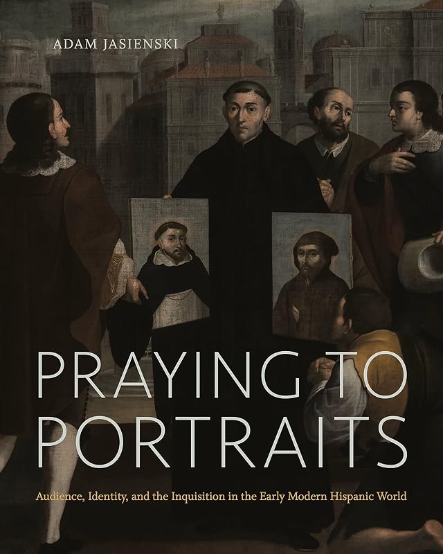 Praying to Portraits: Audience, Identity, and the Inquisition in the Early Modern Hispanic World by Adam Jasienski