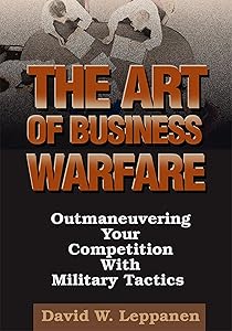 The Art of Business Warfare: Outmaneuvering Your Competition with Military Tactics by David W. Leppanen