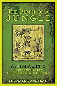 The Birth of a Jungle: Animality in Progressive-Era U.S. Literature and Culture by Michael Lundblad