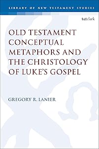 Old Testament Conceptual Metaphors and the Christology of Luke’s Gospel (The Library of New Testament Studies, 591) by Gregory R. Lanier
