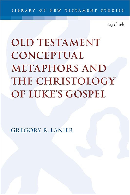 Old Testament Conceptual Metaphors and the Christology of Luke’s Gospel (The Library of New Testament Studies, 591) by Gregory R. Lanier
