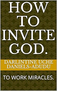 HOW TO INVITE GOD.: TO WORK MIRACLES. by DARLINTINE UCHE DANIELS-ADUDU