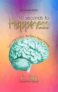 10 Seconds to Happiness: Quick Ways to Boost Your Brain’s Happy Chemicals by K. Grey