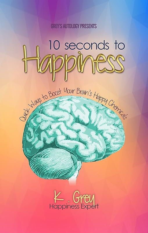 10 Seconds to Happiness: Quick Ways to Boost Your Brain’s Happy Chemicals by K. Grey