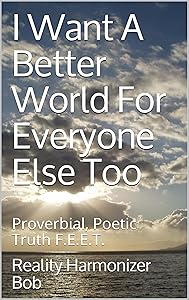 I Want A Better World For Everyone Else Too: Proverbial, Poetic Truth F.E.E.T. by Reality Harmonizer Bob