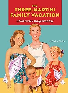 The Three-Martini Family Vacation: A Field Guide to Intrepid Parenting by Christie Mellor