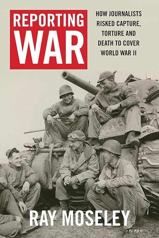 Reporting War: How Foreign Correspondents Risked Capture, Torture and Death to Cover World War II by Ray Moseley