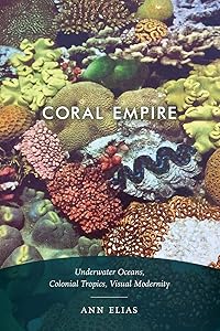 Coral Empire: Underwater Oceans, Colonial Tropics, Visual Modernity by Ann Elias