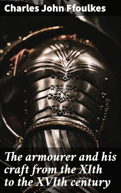 The armourer and his craft from the XIth to the XVIth century: Crafting Medieval Armor: Techniques, Materials, and Aesthetics by Charles John Ffoulkes