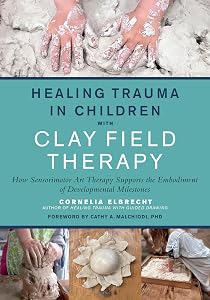 Healing Trauma in Children with Clay Field Therapy: How Sensorimotor Art Therapy Supports the Embodiment of Developmental Milestones by Cornelia Elbrecht