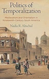 Politics of Temporalization: Medievalism and Orientalism in Nineteenth-Century South America by Nadia R. Altschul