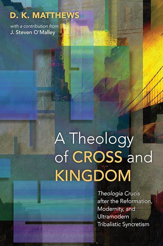 A Theology of Cross and Kingdom: Theologia Crucis after the Reformation, Modernity, and Ultramodern Tribalistic Syncretism by D. K. Matthews
