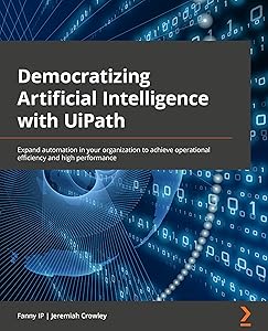 Democratizing Artificial Intelligence with UiPath: Expand automation in your organization to achieve operational efficiency and high performance by Fanny Ip