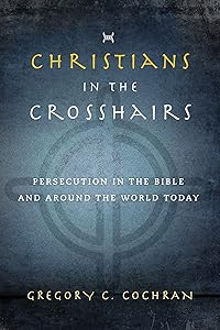 Christians in the Crosshairs: Persecution in the Bible and Around the World Today by Gregory C. Cochran