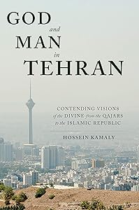 God and Man in Tehran: Contending Visions of the Divine from the Qajars to the Islamic Republic by Hossein Kamaly